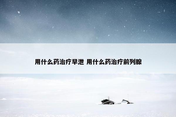 用什么药治疗早泄 用什么药治疗前列腺