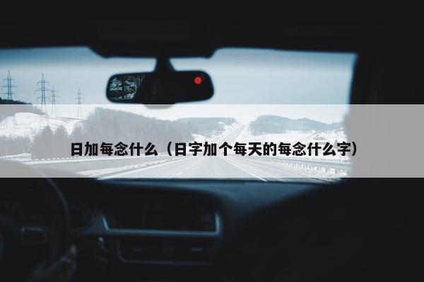 日加每念什么（日字加个每天的每念什么字）