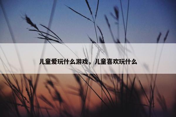 儿童爱玩什么游戏，儿童喜欢玩什么