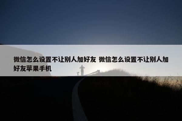 微信怎么设置不让别人加好友 微信怎么设置不让别人加好友苹果手机