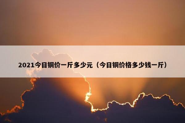 2021今日铜价一斤多少元（今日铜价格多少钱一斤）