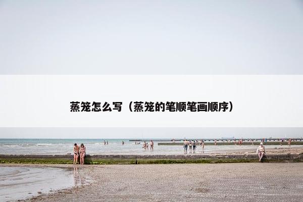 蒸笼怎么写（蒸笼的笔顺笔画顺序）