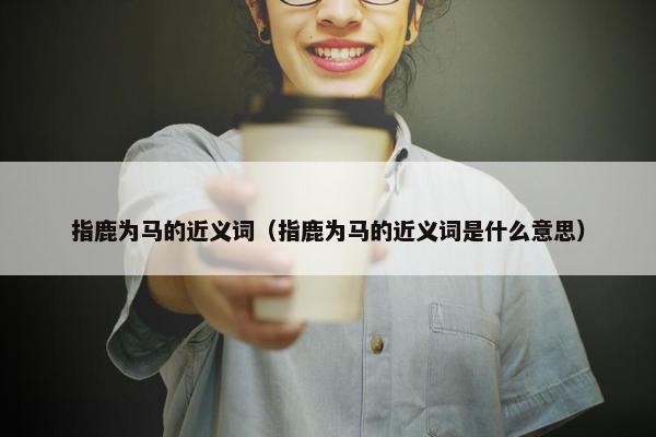 指鹿为马的近义词（指鹿为马的近义词是什么意思）