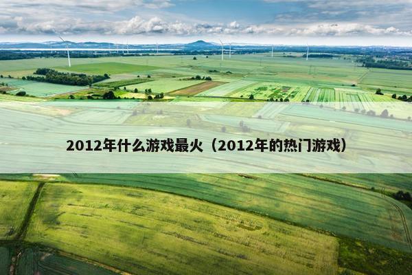 2012年什么游戏最火（2012年的热门游戏）