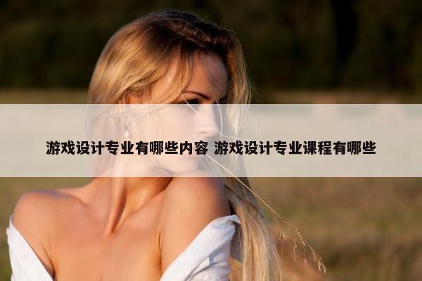 游戏设计专业有哪些内容 游戏设计专业课程有哪些