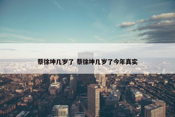 蔡徐坤几岁了 蔡徐坤几岁了今年真实