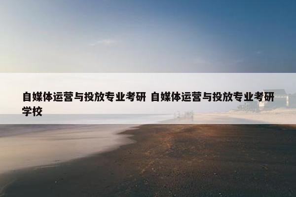 自媒体运营与投放专业考研 自媒体运营与投放专业考研学校