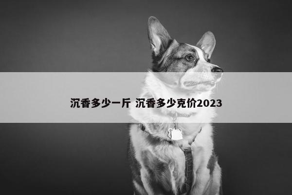 沉香多少一斤 沉香多少克价2023