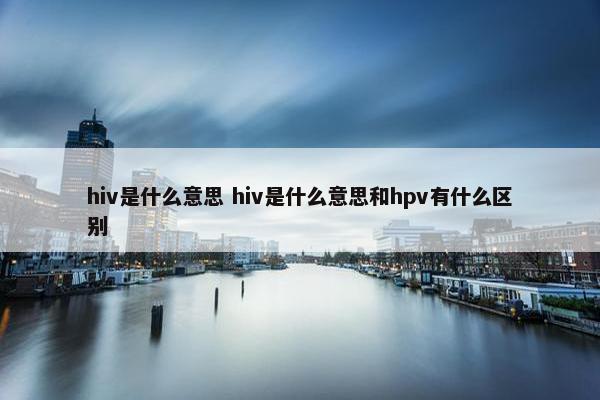 hiv是什么意思 hiv是什么意思和hpv有什么区别