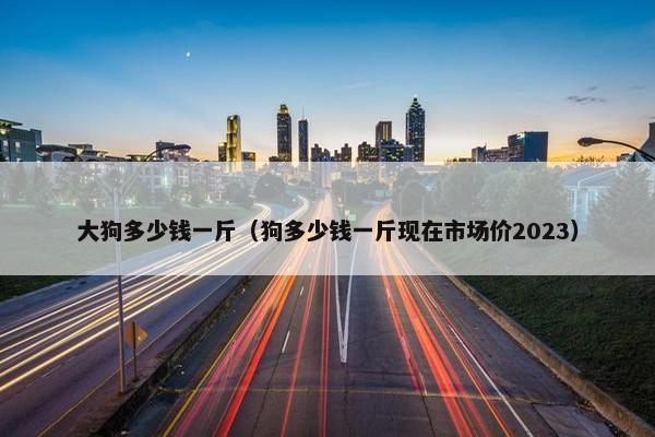 大狗多少钱一斤（狗多少钱一斤现在市场价2023）