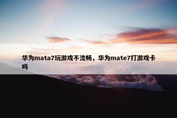 华为mata7玩游戏不流畅，华为mate7打游戏卡吗