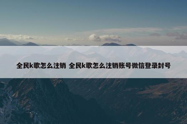 全民k歌怎么注销 全民k歌怎么注销账号微信登录封号