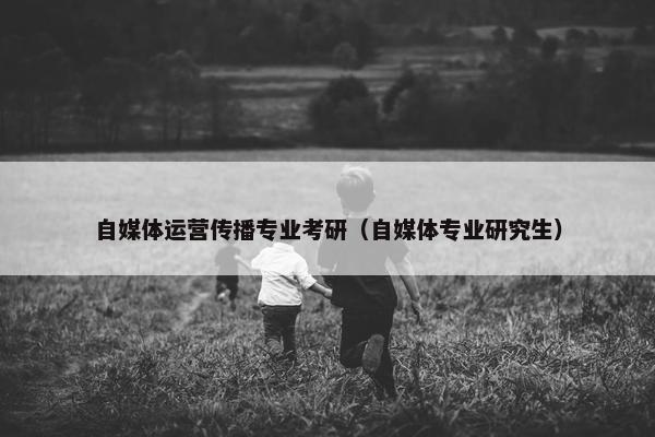 自媒体运营传播专业考研（自媒体专业研究生）