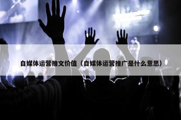 自媒体运营推文价值（自媒体运营推广是什么意思）