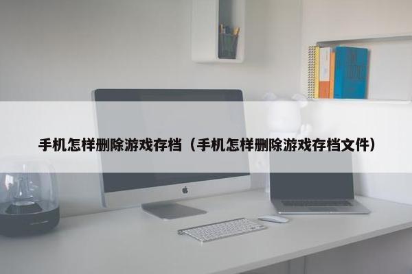 手机怎样删除游戏存档（手机怎样删除游戏存档文件）