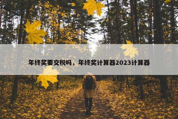 年终奖要交税吗，年终奖计算器2023计算器