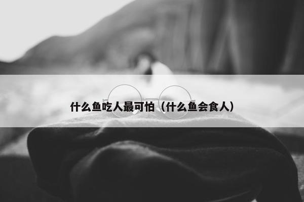 什么鱼吃人最可怕（什么鱼会食人）