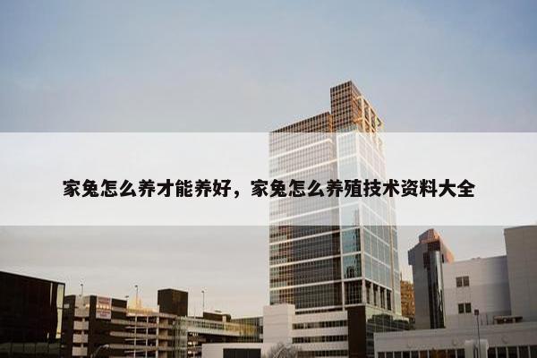 家兔怎么养才能养好，家兔怎么养殖技术资料大全