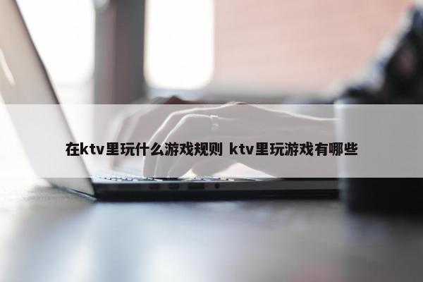 在ktv里玩什么游戏规则 ktv里玩游戏有哪些