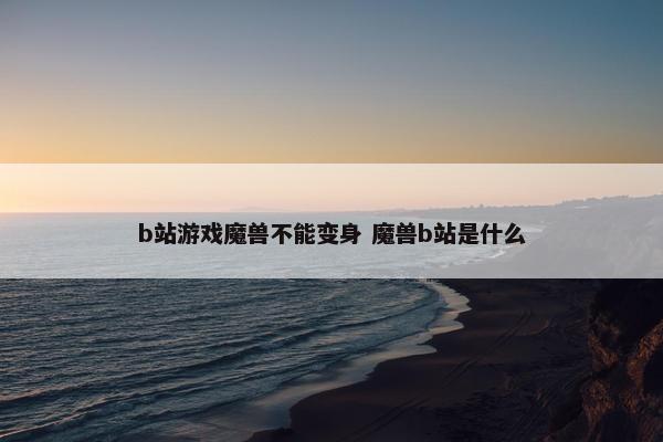 b站游戏魔兽不能变身 魔兽b站是什么