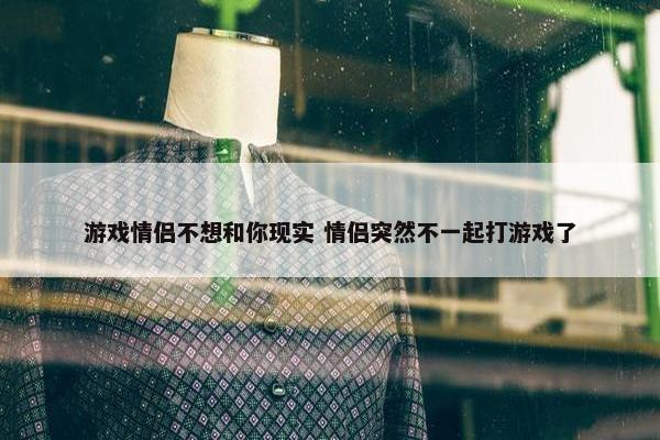 游戏情侣不想和你现实 情侣突然不一起打游戏了