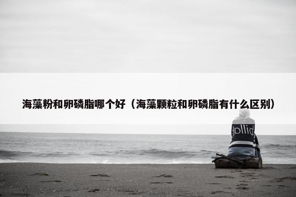 海藻粉和卵磷脂哪个好（海藻颗粒和卵磷脂有什么区别）