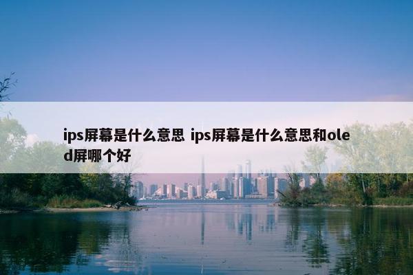 ips屏幕是什么意思 ips屏幕是什么意思和oled屏哪个好