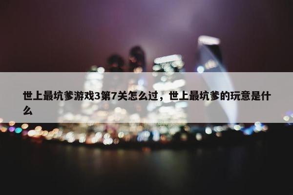 世上最坑爹游戏3第7关怎么过，世上最坑爹的玩意是什么