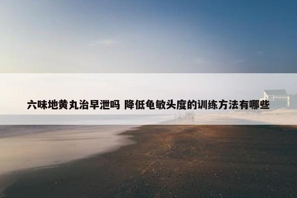 六味地黄丸治早泄吗 降低龟敏头度的训练方法有哪些