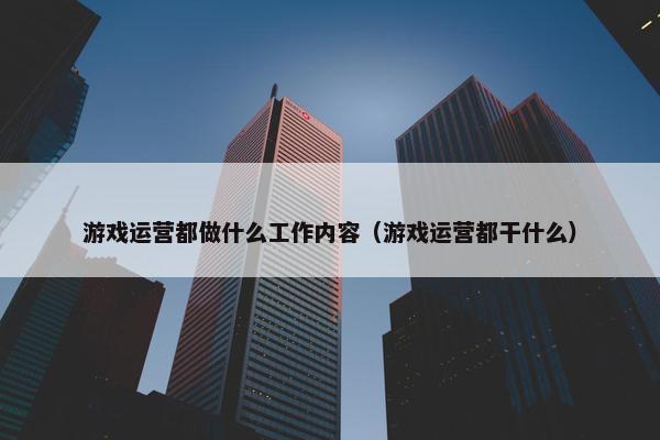 游戏运营都做什么工作内容（游戏运营都干什么）