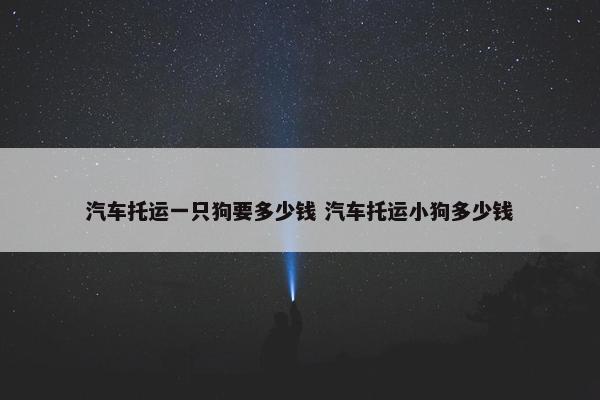 汽车托运一只狗要多少钱 汽车托运小狗多少钱