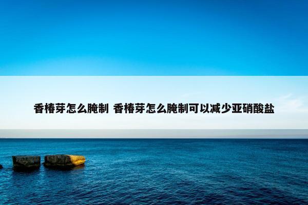 香椿芽怎么腌制 香椿芽怎么腌制可以减少亚硝酸盐