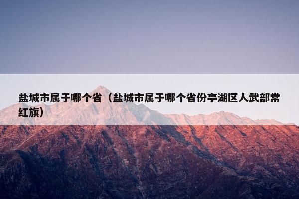 盐城市属于哪个省（盐城市属于哪个省份亭湖区人武部常红旗）