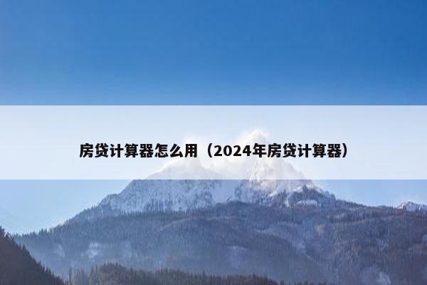 房贷计算器怎么用（2024年房贷计算器）