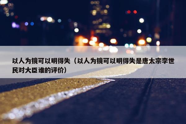 以人为镜可以明得失（以人为镜可以明得失是唐太宗李世民对大臣谁的评价）