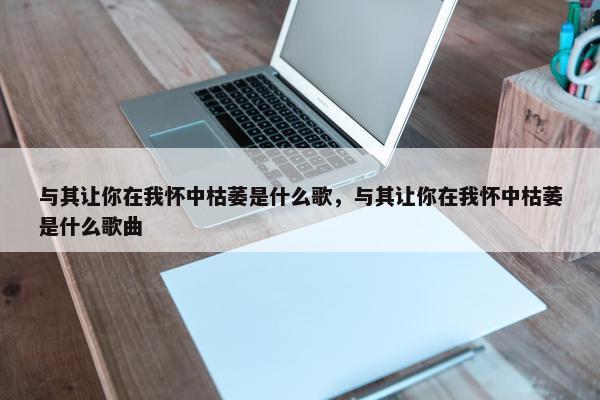 与其让你在我怀中枯萎是什么歌，与其让你在我怀中枯萎是什么歌曲