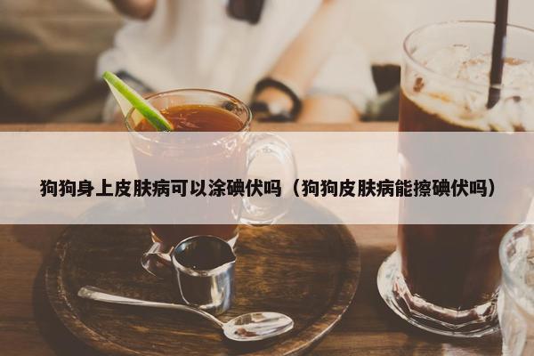 狗狗身上皮肤病可以涂碘伏吗（狗狗皮肤病能擦碘伏吗）