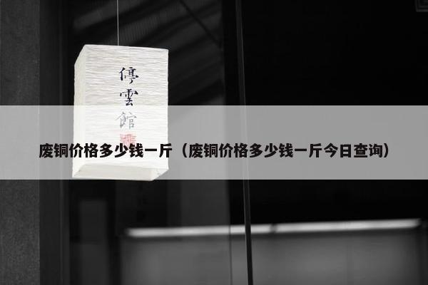 废铜价格多少钱一斤（废铜价格多少钱一斤今日查询）