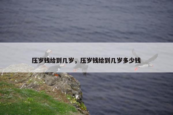 压岁钱给到几岁，压岁钱给到几岁多少钱