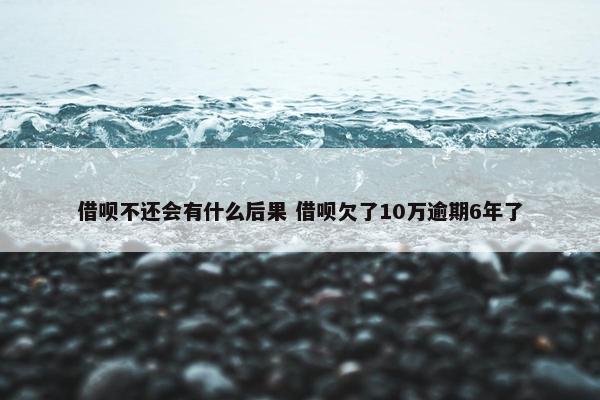 借呗不还会有什么后果 借呗欠了10万逾期6年了