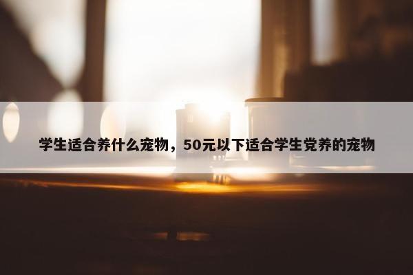 学生适合养什么宠物，50元以下适合学生党养的宠物