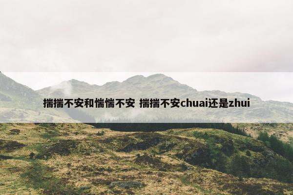 揣揣不安和惴惴不安 揣揣不安chuai还是zhui