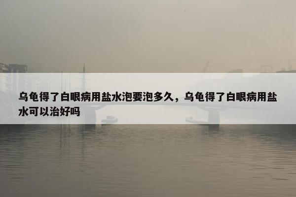 乌龟得了白眼病用盐水泡要泡多久，乌龟得了白眼病用盐水可以治好吗