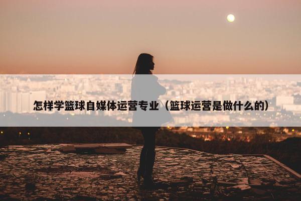 怎样学篮球自媒体运营专业（篮球运营是做什么的）