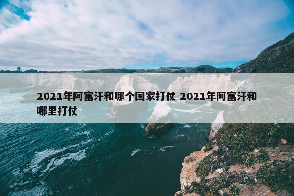 2021年阿富汗和哪个国家打仗 2021年阿富汗和哪里打仗