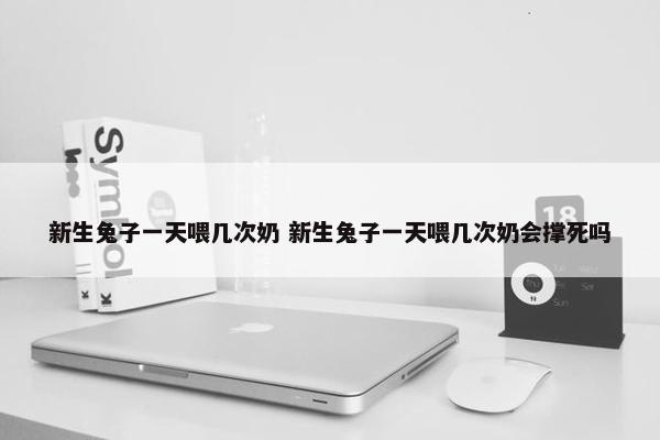 新生兔子一天喂几次奶 新生兔子一天喂几次奶会撑死吗