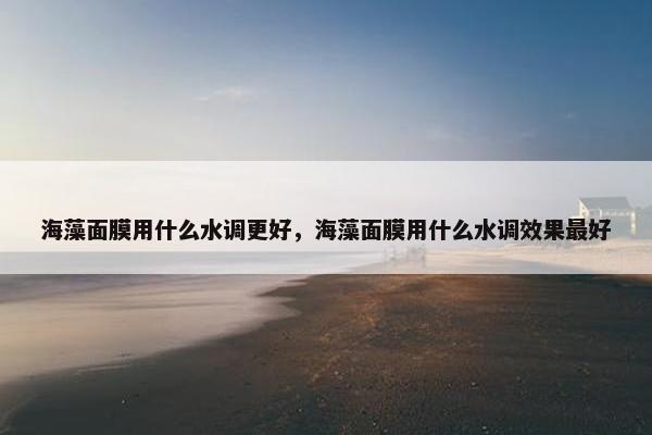 海藻面膜用什么水调更好，海藻面膜用什么水调效果最好