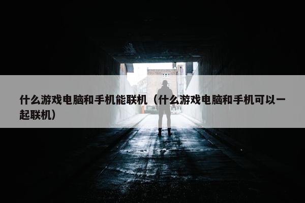 什么游戏电脑和手机能联机（什么游戏电脑和手机可以一起联机）