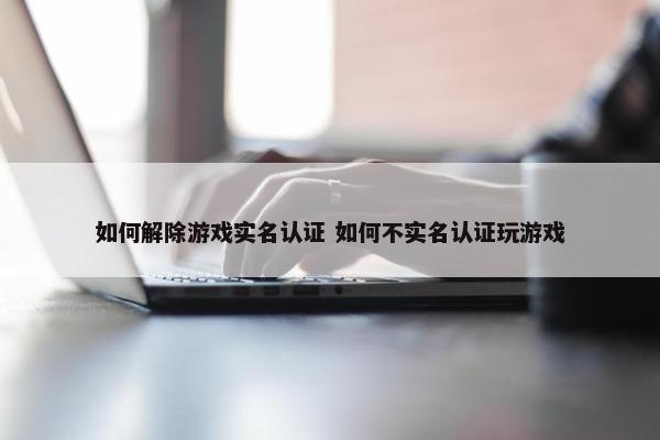 如何解除游戏实名认证 如何不实名认证玩游戏