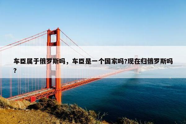 车臣属于俄罗斯吗，车臣是一个国家吗?现在归俄罗斯吗?